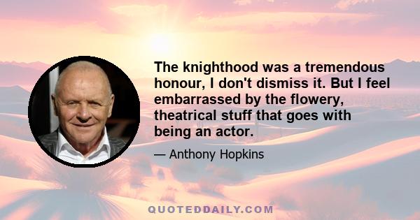 The knighthood was a tremendous honour, I don't dismiss it. But I feel embarrassed by the flowery, theatrical stuff that goes with being an actor.