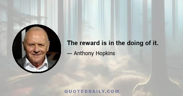 The reward is in the doing of it.