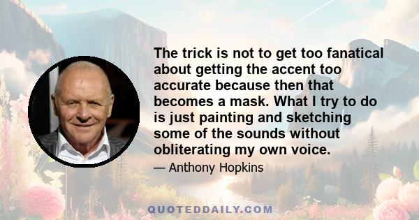 The trick is not to get too fanatical about getting the accent too accurate because then that becomes a mask. What I try to do is just painting and sketching some of the sounds without obliterating my own voice.