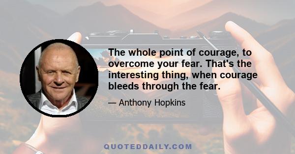 The whole point of courage, to overcome your fear. That's the interesting thing, when courage bleeds through the fear.