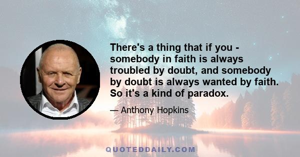 There's a thing that if you - somebody in faith is always troubled by doubt, and somebody by doubt is always wanted by faith. So it's a kind of paradox.