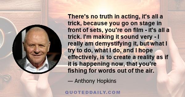 There's no truth in acting, it's all a trick, because you go on stage in front of sets, you're on film - it's all a trick. I'm making it sound very - I really am demystifying it, but what I try to do, what I do, and I