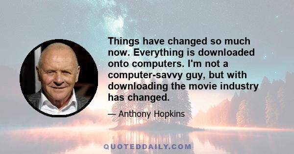 Things have changed so much now. Everything is downloaded onto computers. I'm not a computer-savvy guy, but with downloading the movie industry has changed.