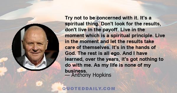 Try not to be concerned with it. It's a spiritual thing. Don't look for the results, don't live in the payoff. Live in the moment which is a spiritual principle. Live in the moment and let the results take care of