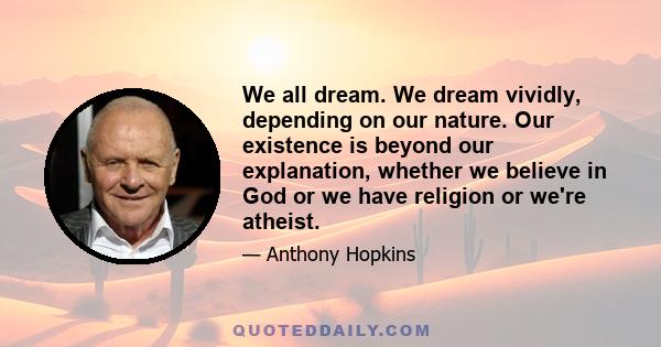 We all dream. We dream vividly, depending on our nature. Our existence is beyond our explanation, whether we believe in God or we have religion or we're atheist.