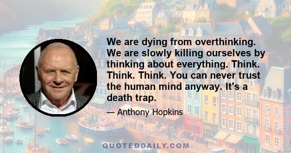 We are dying from overthinking. We are slowly killing ourselves by thinking about everything. Think. Think. Think. You can never trust the human mind anyway. It's a death trap.