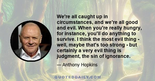 We're all caught up in circumstances, and we're all good and evil. When you're really hungry, for instance, you'll do anything to survive. I think the most evil thing - well, maybe that's too strong - but certainly a