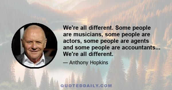 We're all different. Some people are musicians, some people are actors, some people are agents and some people are accountants... We're all different.