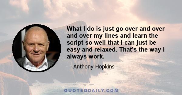 What I do is just go over and over and over my lines and learn the script so well that I can just be easy and relaxed. That's the way I always work.