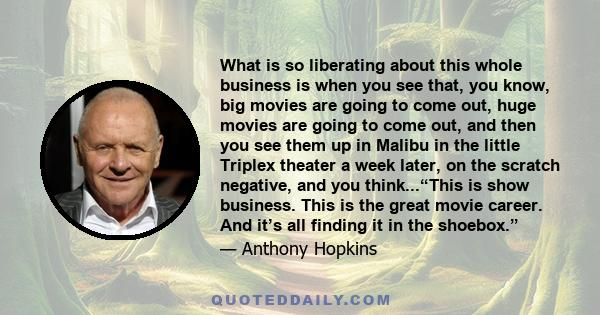 What is so liberating about this whole business is when you see that, you know, big movies are going to come out, huge movies are going to come out, and then you see them up in Malibu in the little Triplex theater a