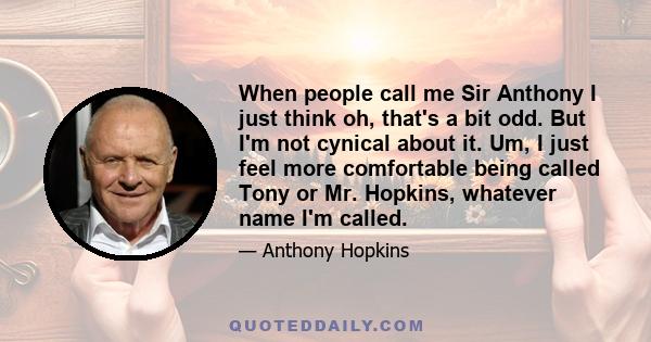 When people call me Sir Anthony I just think oh, that's a bit odd. But I'm not cynical about it. Um, I just feel more comfortable being called Tony or Mr. Hopkins, whatever name I'm called.