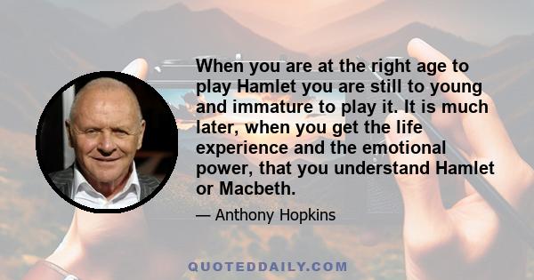 When you are at the right age to play Hamlet you are still to young and immature to play it. It is much later, when you get the life experience and the emotional power, that you understand Hamlet or Macbeth.