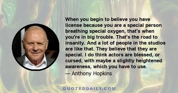 When you begin to believe you have license because you are a special person breathing special oxygen, that's when you're in big trouble. That's the road to insanity. And a lot of people in the studios are like that.