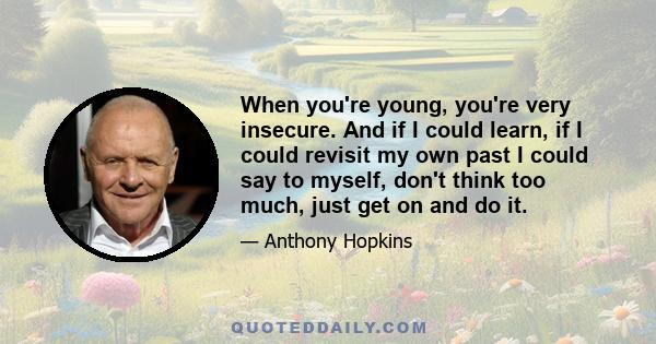 When you're young, you're very insecure. And if I could learn, if I could revisit my own past I could say to myself, don't think too much, just get on and do it.