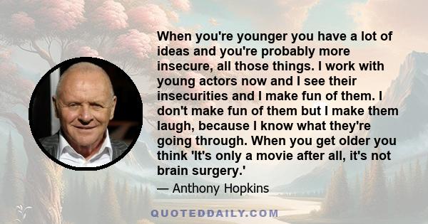 When you're younger you have a lot of ideas and you're probably more insecure, all those things. I work with young actors now and I see their insecurities and I make fun of them. I don't make fun of them but I make them 