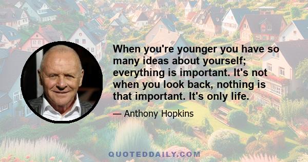 When you're younger you have so many ideas about yourself; everything is important. It's not when you look back, nothing is that important. It's only life.