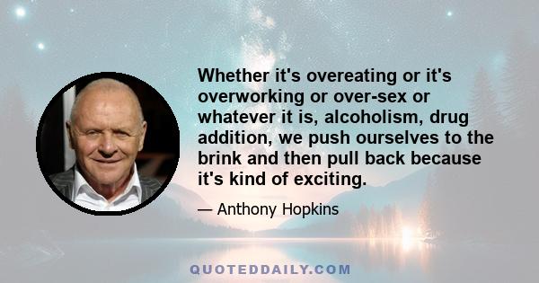 Whether it's overeating or it's overworking or over-sex or whatever it is, alcoholism, drug addition, we push ourselves to the brink and then pull back because it's kind of exciting.