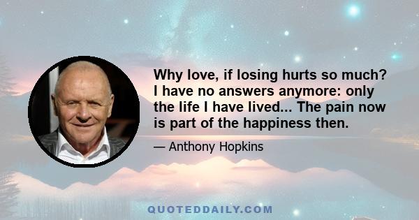 Why love, if losing hurts so much? I have no answers anymore: only the life I have lived... The pain now is part of the happiness then.