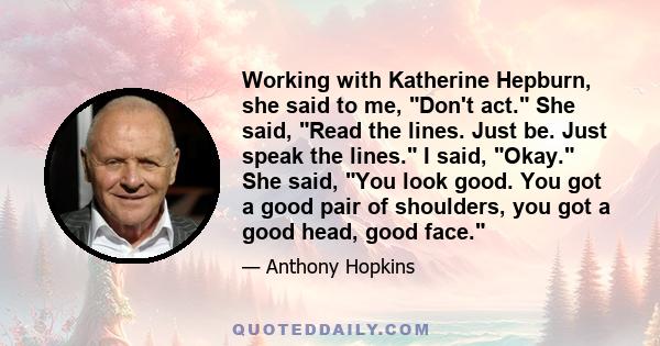 Working with Katherine Hepburn, she said to me, Don't act. She said, Read the lines. Just be. Just speak the lines. I said, Okay. She said, You look good. You got a good pair of shoulders, you got a good head, good face.