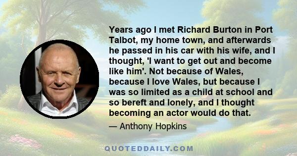 Years ago I met Richard Burton in Port Talbot, my home town, and afterwards he passed in his car with his wife, and I thought, 'I want to get out and become like him'. Not because of Wales, because I love Wales, but