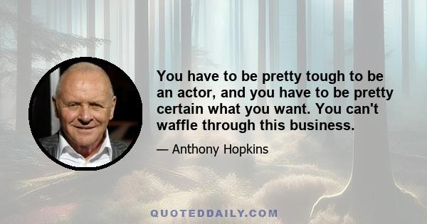 You have to be pretty tough to be an actor, and you have to be pretty certain what you want. You can't waffle through this business.