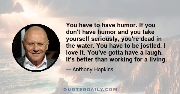 You have to have humor. If you don't have humor and you take yourself seriously, you're dead in the water. You have to be jostled. I love it. You've gotta have a laugh. It's better than working for a living.