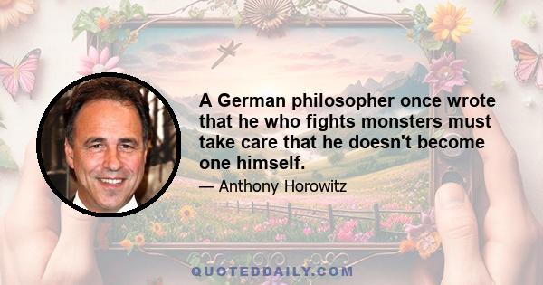 A German philosopher once wrote that he who fights monsters must take care that he doesn't become one himself.