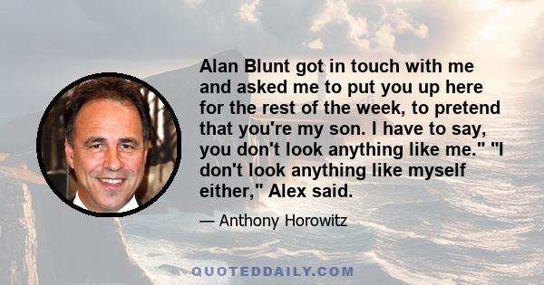 Alan Blunt got in touch with me and asked me to put you up here for the rest of the week, to pretend that you're my son. I have to say, you don't look anything like me. I don't look anything like myself either, Alex