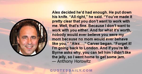 Alex decided he’d had enough. He put down his knife. “All right,” he said. “You’ve made it pretty clear that you don’t want to work with me. Well, that’s fine. Because I don’t want to work with you either. And for what