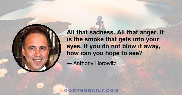 All that sadness. All that anger. It is the smoke that gets into your eyes. If you do not blow it away, how can you hope to see?