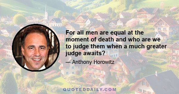 For all men are equal at the moment of death and who are we to judge them when a much greater judge awaits?