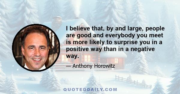 I believe that, by and large, people are good and everybody you meet is more likely to surprise you in a positive way than in a negative way.