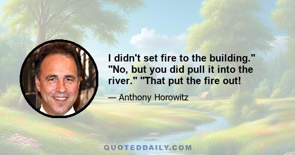 I didn't set fire to the building. No, but you did pull it into the river. That put the fire out!