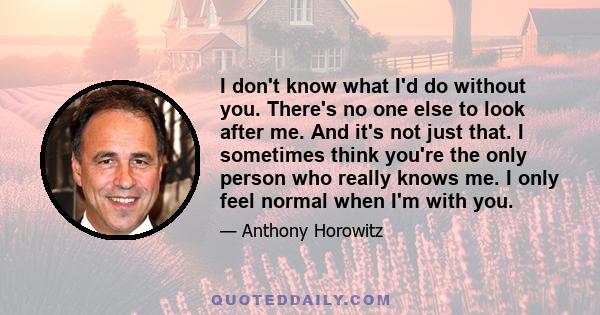 I don't know what I'd do without you. There's no one else to look after me. And it's not just that. I sometimes think you're the only person who really knows me. I only feel normal when I'm with you.