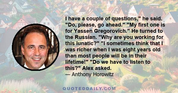 I have a couple of questions, he said. Do, please, go ahead. My first one is for Yassen Gregorovich. He turned to the Russian. Why are you working for this lunatic? I sometimes think that I was richer when I was eight