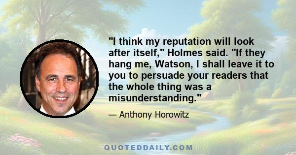 I think my reputation will look after itself, Holmes said. If they hang me, Watson, I shall leave it to you to persuade your readers that the whole thing was a misunderstanding.