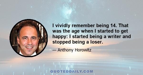 I vividly remember being 14. That was the age when I started to get happy: I started being a writer and stopped being a loser.