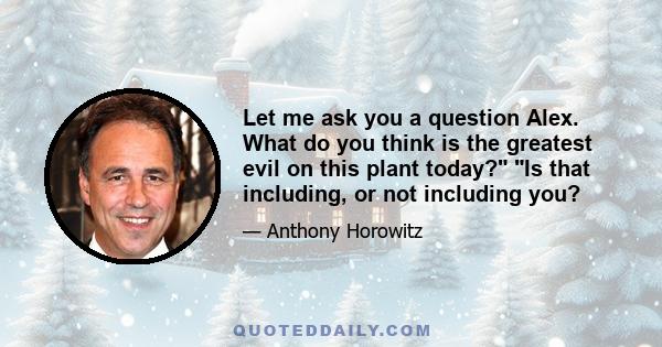 Let me ask you a question Alex. What do you think is the greatest evil on this plant today? Is that including, or not including you?