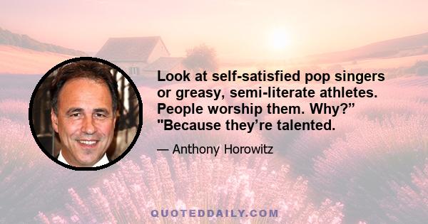 Look at self-satisfied pop singers or greasy, semi-literate athletes. People worship them. Why?” Because they’re talented.