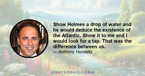 Show Holmes a drop of water and he would deduce the existence of the Atlantic. Show it to me and I would look for a tap. That was the difference between us.