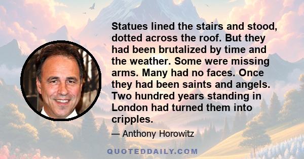 Statues lined the stairs and stood, dotted across the roof. But they had been brutalized by time and the weather. Some were missing arms. Many had no faces. Once they had been saints and angels. Two hundred years