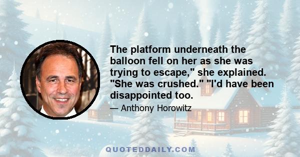 The platform underneath the balloon fell on her as she was trying to escape, she explained. She was crushed. I'd have been disappointed too.