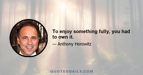 To enjoy something fully, you had to own it.