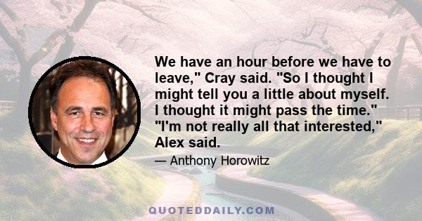 We have an hour before we have to leave, Cray said. So I thought I might tell you a little about myself. I thought it might pass the time. I'm not really all that interested, Alex said.