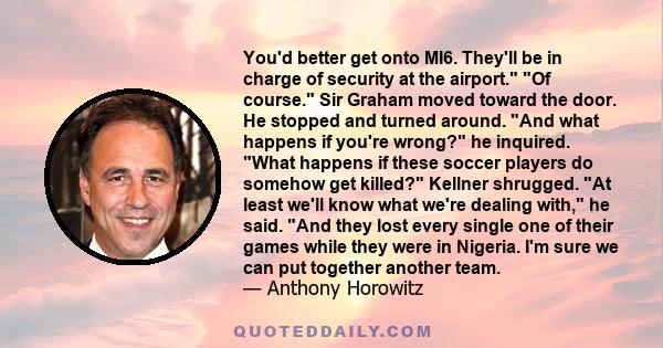 You'd better get onto MI6. They'll be in charge of security at the airport. Of course. Sir Graham moved toward the door. He stopped and turned around. And what happens if you're wrong? he inquired. What happens if these 