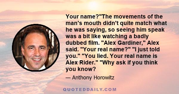 Your name?The movements of the man's mouth didn't quite match what he was saying, so seeing him speak was a bit like watching a badly dubbed film. Alex Gardiner, Alex said. Your real name? I just told you. You lied.