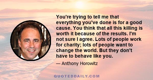 You're trying to tell me that everything you've done is for a good cause. You think that all this killing is worth it because of the results. I'm not sure I agree. Lots of people work for charity; lots of people want to 