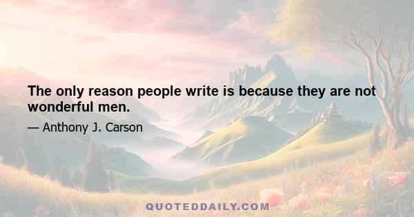 The only reason people write is because they are not wonderful men.