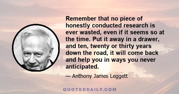 Remember that no piece of honestly conducted research is ever wasted, even if it seems so at the time. Put it away in a drawer, and ten, twenty or thirty years down the road, it will come back and help you in ways you