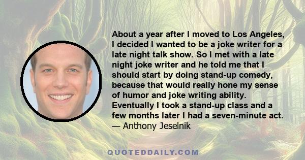 About a year after I moved to Los Angeles, I decided I wanted to be a joke writer for a late night talk show. So I met with a late night joke writer and he told me that I should start by doing stand-up comedy, because